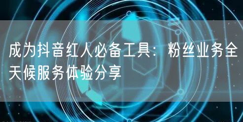 成为抖音红人必备工具：粉丝业务全天候服务体验分享