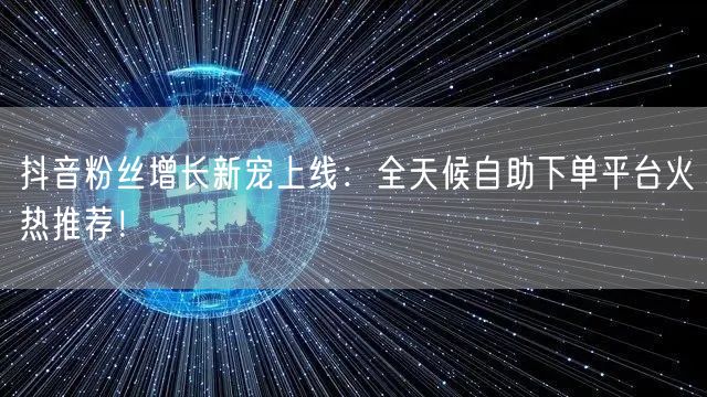 抖音粉丝增长新宠上线：全天候自助下单平台火热推荐！