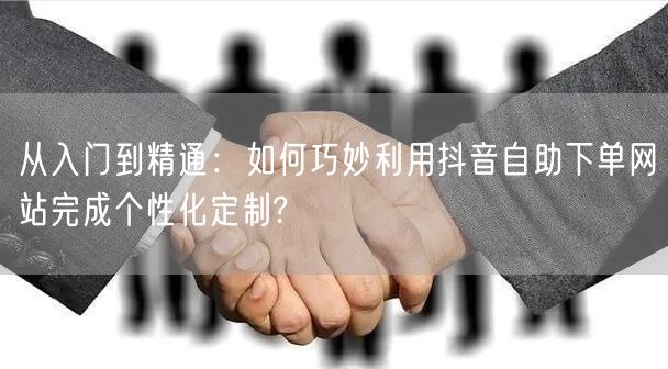 从入门到精通：如何巧妙利用抖音自助下单网站完成个性化定制?