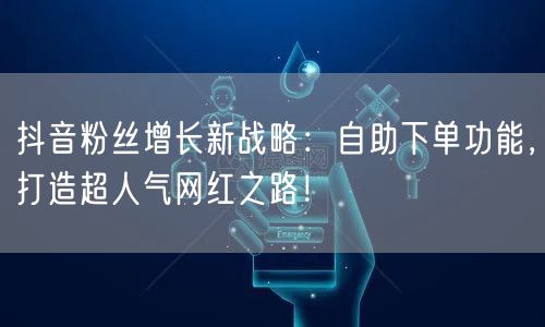 抖音粉丝增长新战略：自助下单功能，打造超人气网红之路！