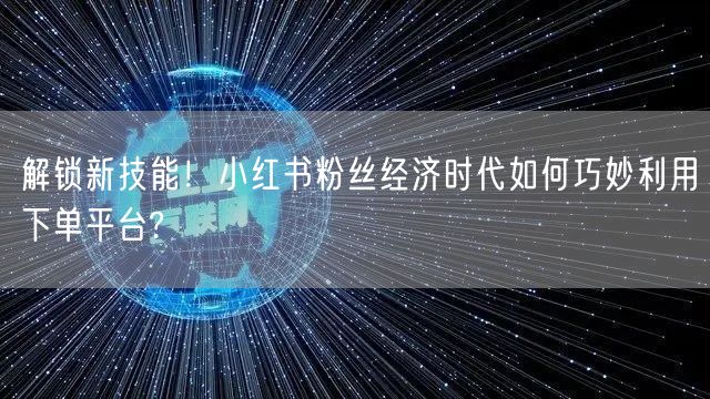 解锁新技能！小红书粉丝经济时代如何巧妙利用下单平台?