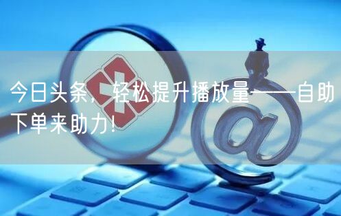 今日头条，轻松提升播放量——自助下单来助力！