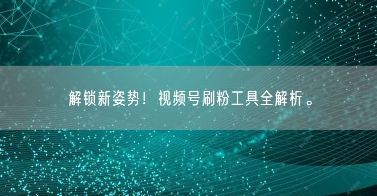 解锁新姿势！视频号刷粉工具全解析。