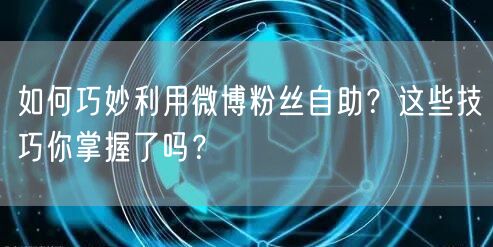 如何巧妙利用微博粉丝自助？这些技巧你掌握了吗？