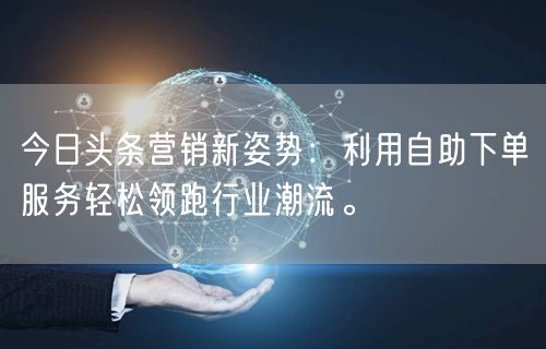 今日头条营销新姿势：利用自助下单服务轻松领跑行业潮流。