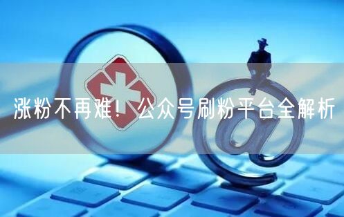 涨粉不再难！公众号刷粉平台全解析