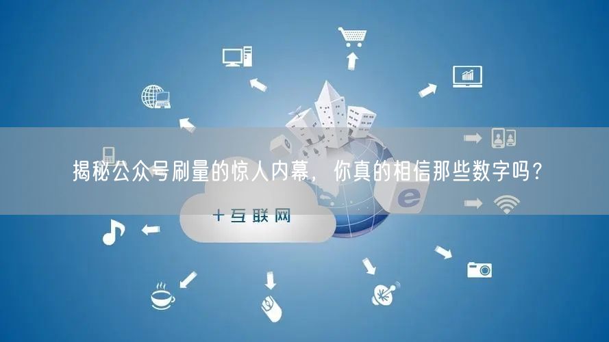 揭秘公众号刷量的惊人内幕，你真的相信那些数字吗？