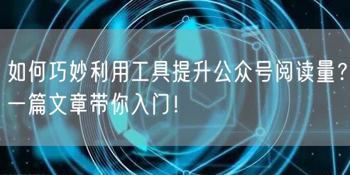 如何巧妙利用工具提升公众号阅读量？一篇文章带你入门！