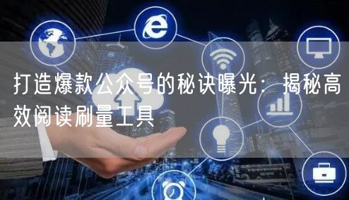 打造爆款公众号的秘诀曝光：揭秘高效阅读刷量工具