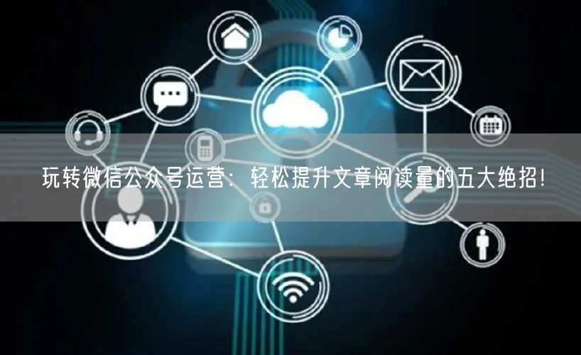 玩转微信公众号运营：轻松提升文章阅读量的五大绝招！
